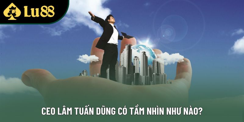 CEO Lâm Tuấn Dũng có tầm nhìn như nào? CEO Lâm Tuấn Dũng có tầm nhìn như nào?